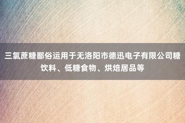 三氯蔗糖鄙俗运用于无洛阳市德迅电子有限公司糖饮料、低糖食物、烘焙居品等